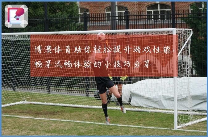 博澳体育助你轻松提升游戏性能，畅享流畅体验的小技巧分享